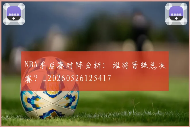 NBA季后赛对阵分析：谁将晋级总决赛？_20260526125417