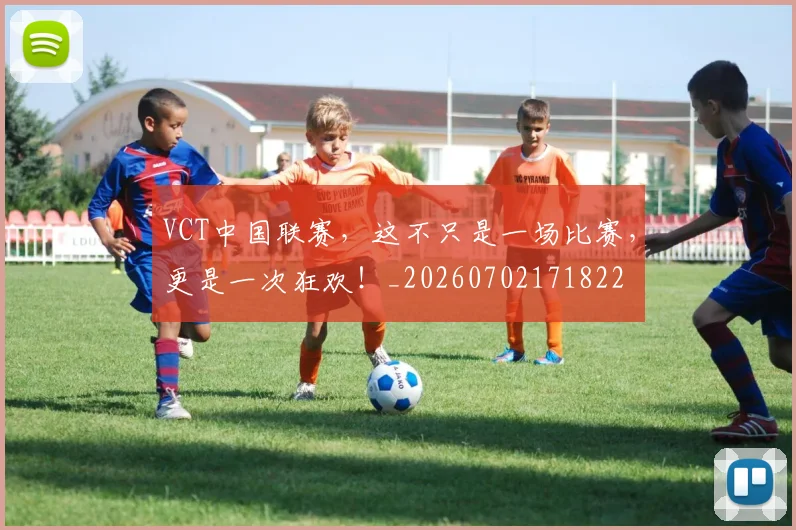 VCT中国联赛，这不只是一场比赛，更是一次狂欢！_20260702171822