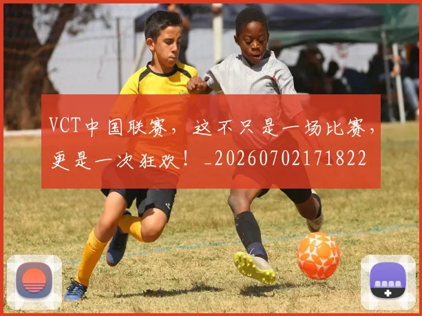 VCT中国联赛，这不只是一场比赛，更是一次狂欢！_20260702171822