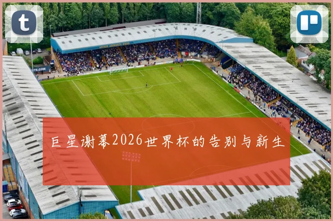 巨星谢幕2026世界杯的告别与新生