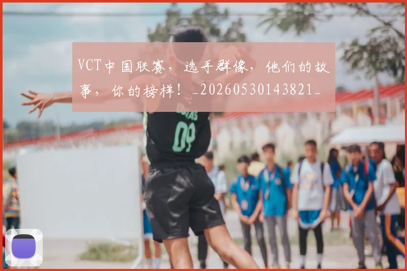 VCT中国联赛，选手群像，他们的故事，你的榜样！_20260530143821_20260702171826