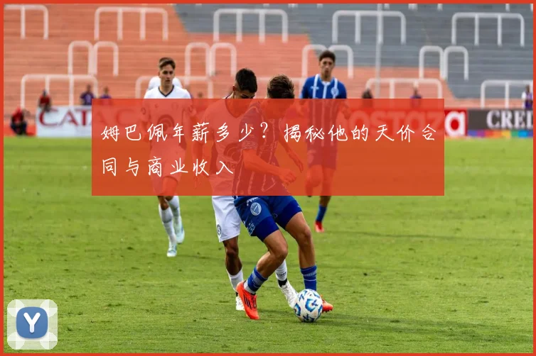 姆巴佩年薪多少？揭秘他的天价合同与商业收入