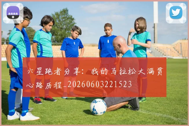 六星跑者分享:我的马拉松大满贯心路历程_20260603221523