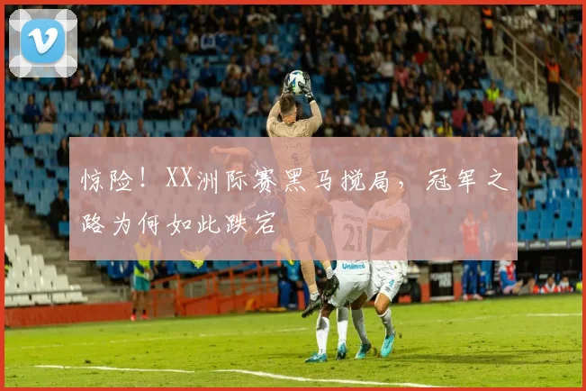惊险！XX洲际赛黑马搅局，冠军之路为何如此跌宕
