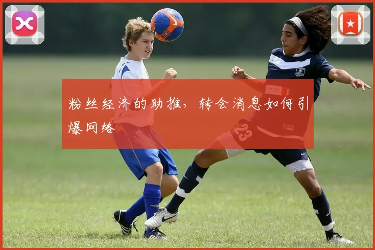 粉丝经济的助推,转会消息如何引爆网络