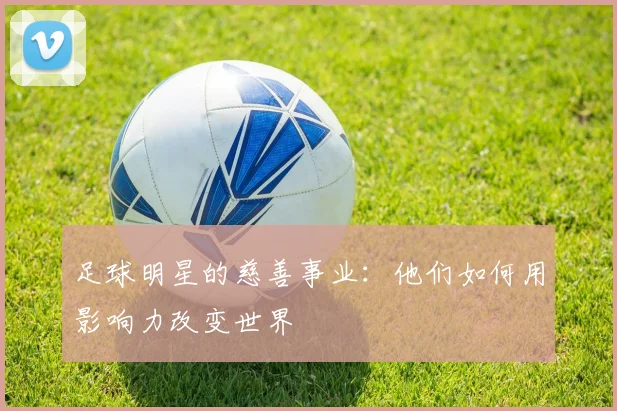 足球明星的慈善事业：他们如何用影响力改变世界
