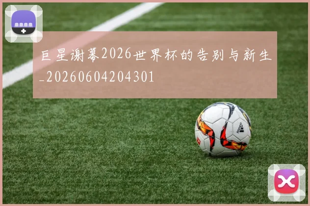 巨星谢幕2026世界杯的告别与新生_20260604204301