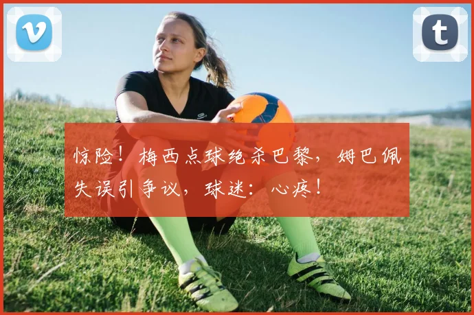 惊险！梅西点球绝杀巴黎，姆巴佩失误引争议，球迷：心疼！