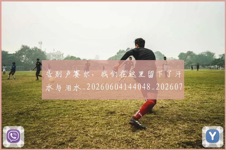 告别卢赛尔，我们在这里留下了汗水与泪水_20260604144048_20260704175606