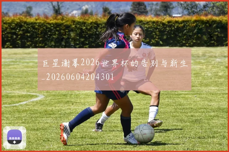 巨星谢幕2026世界杯的告别与新生_20260604204301