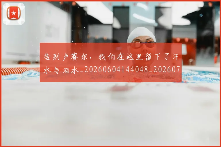告别卢赛尔，我们在这里留下了汗水与泪水_20260604144048_20260704175606